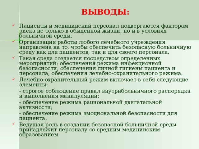 ВЫВОДЫ: Пациенты и медицинский персонал подвергаются факторам риска не только в обыденной жизни, но и в условиях больничной среды. Организация работы любого лечебного учреждения направлена на то, чтобы обеспечить безопасную больничную среду как для пациентов, так и для своего персонала. Такая среда создается посредством определенных мероприятий: обеспечения режима инфекционной безопасности, обеспечения личной гигиены пациента и персонала, обеспечения лечебно-охранительного режима. Лечебно-охранительный режим включает в себя следующие элементы:  - строгое соблюдение правил внутрибольничного распорядка и выполнения манипуляций;  - обеспечение режима рациональной двигательной активности;  - обеспечение режима эмоциональной безопасности для пациента.  Ведущая роль в создании безопасной больничной среды принадлежит персоналу со средним медицинским образованием. 