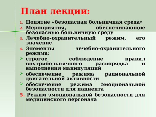  План лекции:   Понятие «безопасная больничная среда» Мероприятия, обеспечивающие безопасную больничную среду Лечебно-охранительный режим, его значение Элементы лечебно-охранительного режима: строгое соблюдение правил внутрибольничного распорядка и выполнения манипуляций обеспечение режима рациональной двигательной активности обеспечение режима эмоциональной безопасности для пациента 5. Режим эмоциональной безопасности для медицинского персонала 