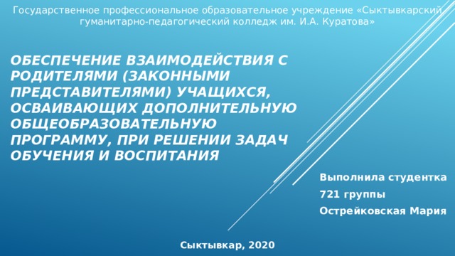 Государственное профессиональное образовательное учреждение «Сыктывкарский гуманитарно-педагогический колледж им. И.А. Куратова» Обеспечение взаимодействия с родителями (законными представителями) учащихся, осваивающих дополнительную общеобразовательную программу, при решении задач обучения и воспитания Выполнила студентка 721 группы Острейковская Мария Сыктывкар, 2020 