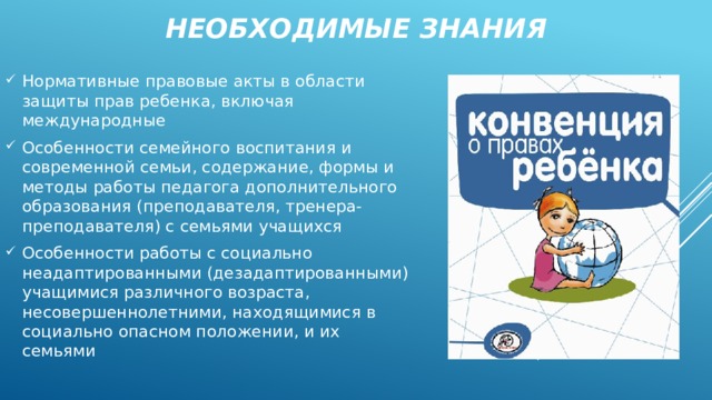 Необходимые знания Нормативные правовые акты в области защиты прав ребенка, включая международные Особенности семейного воспитания и современной семьи, содержание, формы и методы работы педагога дополнительного образования (преподавателя, тренера-преподавателя) с семьями учащихся Особенности работы с социально неадаптированными (дезадаптированными) учащимися различного возраста, несовершеннолетними, находящимися в социально опасном положении, и их семьями 