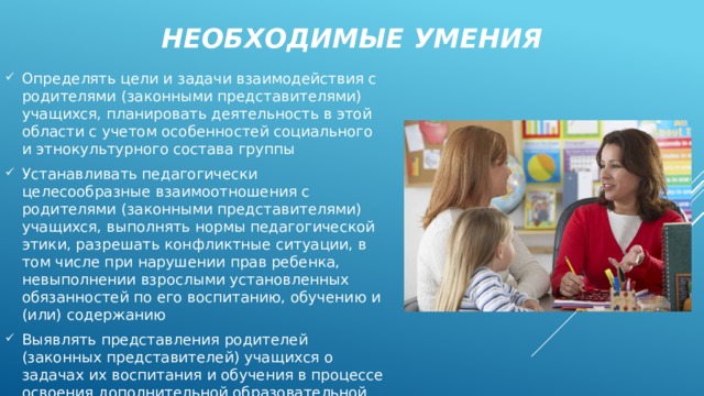 Необходимые умения Определять цели и задачи взаимодействия с родителями (законными представителями) учащихся, планировать деятельность в этой области с учетом особенностей социального и этнокультурного состава группы Устанавливать педагогически целесообразные взаимоотношения с родителями (законными представителями) учащихся, выполнять нормы педагогической этики, разрешать конфликтные ситуации, в том числе при нарушении прав ребенка, невыполнении взрослыми установленных обязанностей по его воспитанию, обучению и (или) содержанию Выявлять представления родителей (законных представителей) учащихся о задачах их воспитания и обучения в процессе освоения дополнительной образовательной программы 