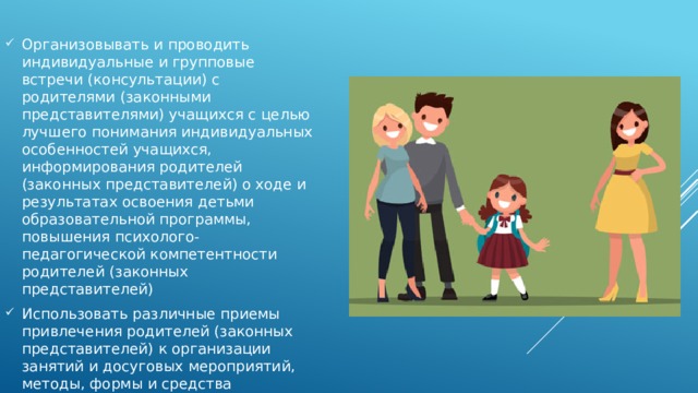 Организовывать и проводить индивидуальные и групповые встречи (консультации) с родителями (законными представителями) учащихся с целью лучшего понимания индивидуальных особенностей учащихся, информирования родителей (законных представителей) о ходе и результатах освоения детьми образовательной программы, повышения психолого-педагогической компетентности родителей (законных представителей) Использовать различные приемы привлечения родителей (законных представителей) к организации занятий и досуговых мероприятий, методы, формы и средства организации их совместной с детьми деятельности 