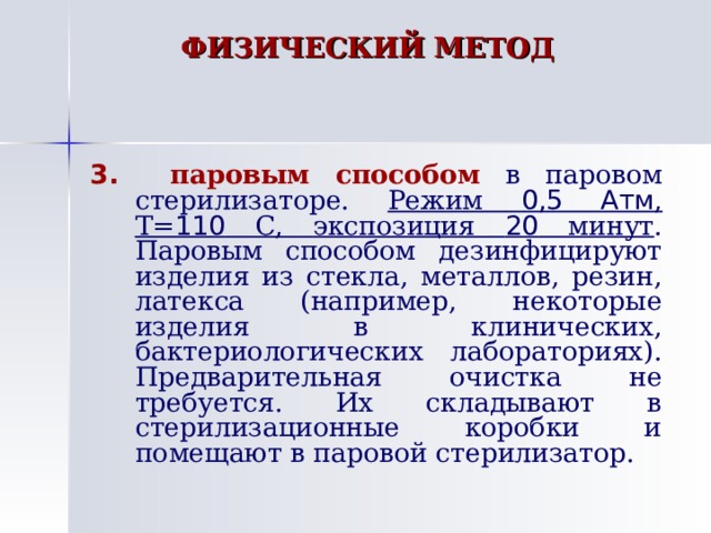 ФИЗИЧЕСКИЙ МЕТОД   3.  паровым способом  в паровом стерилизаторе. Режим 0,5 Атм , Т= 110 С, экспозиция 20 минут . Паровым способом дезинфицируют изделия из стекла, металлов, резин, латекса (например, некоторые изделия в клинических, бактериологических лабораториях). Предварительная очистка не требуется. Их складывают в стерилизационные коробки и помещают в паровой стерилизатор. 