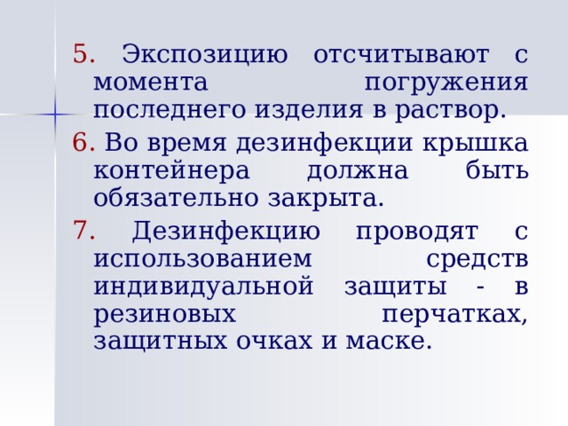 5.  Экспозицию отсчитывают с момента погружения последнего изделия в раствор. 6. Во время дезинфекции крышка контейнера должна быть обязательно закрыта. 7. Дезинфекцию проводят с использованием средств индивидуальной защиты - в резиновых перчатках, защитных очках и маске. 