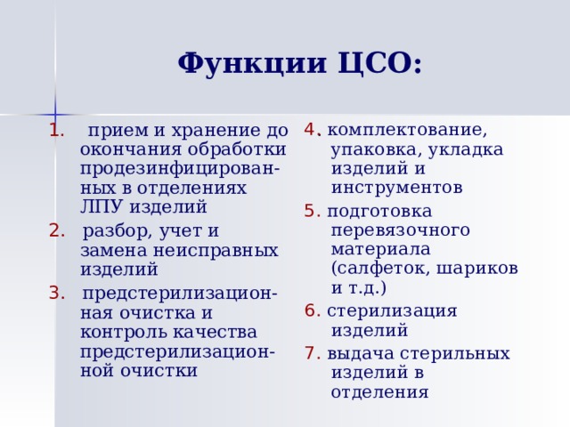 Функции ЦСО: 1. прием и хранение до окончания обработки продезинфицирован-ных в отделениях ЛПУ изделий 2 . разбор, учет и замена неисправных изделий 3 . предстерилизацион-ная очистка и контроль качества предстерилизацион-ной очистки 4 .  комплектование, упаковка, укладка изделий и инструментов 5 . подготовка перевязочного материала (салфеток, шариков и т.д.) 6 . стерилизация изделий 7 . выдача стерильных изделий в отделения  