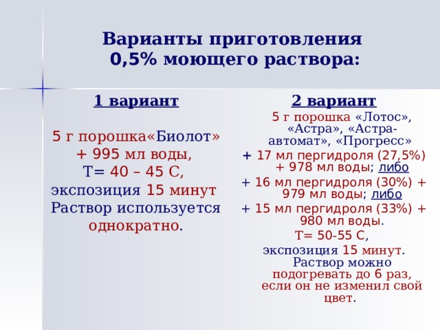 Варианты приготовления  0,5% моющего раствора: 1 вариант 5 г порошка« Биолот » + 995 мл воды, Т=  40 – 45 С, экспозиция  15 минут  Раствор используется однократно . 2 вариант  5 г порошка «Лотос», «Астра», «Астра-автомат», «Прогресс» +  17 мл пергидроля (27,5%) + 978 мл воды ; либо + 16 мл пергидроля (30%) + 979 мл воды ; либо + 15 мл пергидроля (33%) + 980 мл воды . Т= 50-55 С , экспозиция 15 минут . Раствор можно подогревать до 6 раз, если он не изменил свой цвет . 
