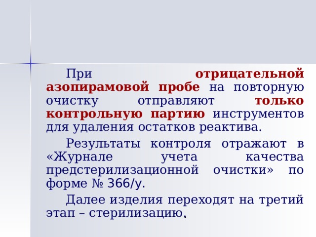   При отрицательной  азопирамовой пробе на повторную очистку отправляют только контрольную партию инструментов для удаления остатков реактива.   Результаты контроля отражают в «Журнале учета качества предстерилизационной очистки» по форме № 366/у.    Далее изделия переходят на третий этап – стерилизацию . 