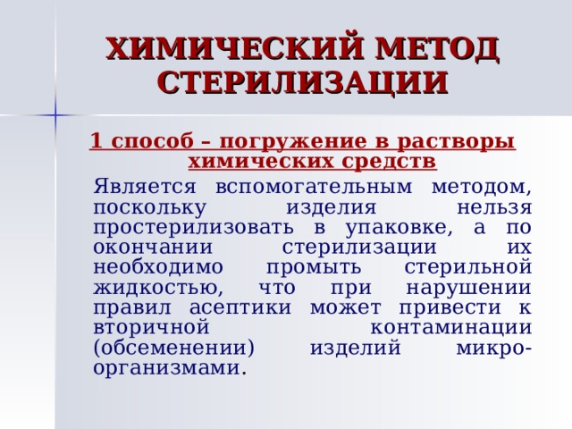ХИМИЧЕСКИЙ МЕТОД СТЕРИЛИЗАЦИИ 1 способ – погружение в растворы химических средств   Является вспомогательным методом, поскольку изделия нельзя простерилизовать в упаковке, а по окончании стерилизации их необходимо промыть стерильной жидкостью, что при нарушении правил асептики может привести к вторичной контаминации (обсеменении) изделий микро-организмами . 