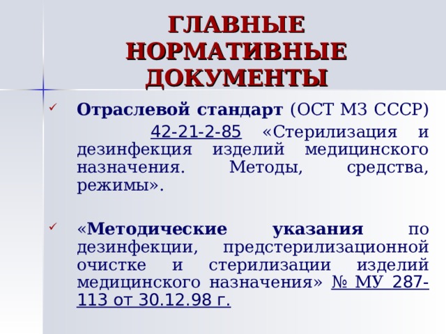 ГЛАВНЫЕ НОРМАТИВНЫЕ ДОКУМЕНТЫ Отраслевой стандарт (ОСТ МЗ СССР)  42-21-2-85 «Стерилизация и дезинфекция изделий медицинского назначения. Методы, средства, режимы». « Методические указания по дезинфекции, предстерилизационной очистке и стерилизации изделий медицинского назначения» № МУ 287-113 от 30.12.98 г. 