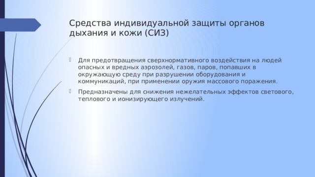 Средства индивидуальной защиты органов дыхания и кожи (СИЗ)   Для предотвращения сверхнормативного воздействия на людей опасных и вредных аэрозолей, газов, паров, попавших в окружающую среду при разрушении оборудования и коммуникаций, при применении оружия массового поражения. Предназначены для снижения нежелательных эффектов светового, теплового и ионизирующего излучений. 