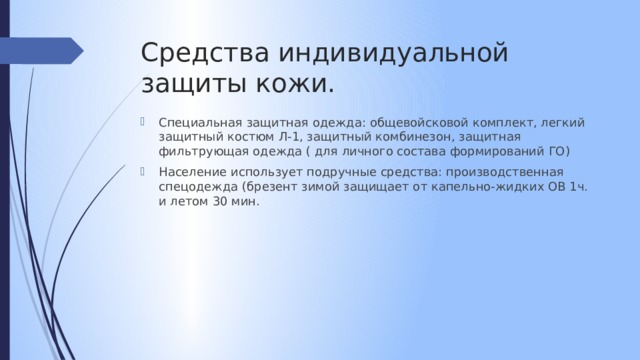 Средства индивидуальной защиты кожи. Специальная защитная одежда: общевойсковой комплект, легкий защитный костюм Л-1, защитный комбинезон, защитная фильтрующая одежда ( для личного состава формирований ГО) Население использует подручные средства: производственная спецодежда (брезент зимой защищает от капельно-жидких ОВ 1ч. и летом 30 мин. 