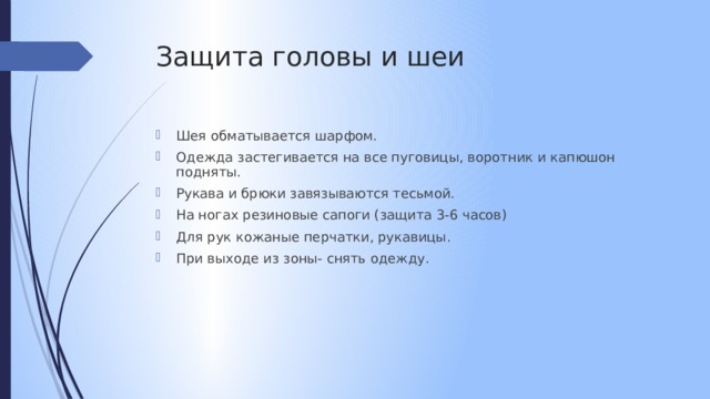Защита головы и шеи Шея обматывается шарфом. Одежда застегивается на все пуговицы, воротник и капюшон подняты. Рукава и брюки завязываются тесьмой. На ногах резиновые сапоги (защита 3-6 часов) Для рук кожаные перчатки, рукавицы. При выходе из зоны- снять одежду. 