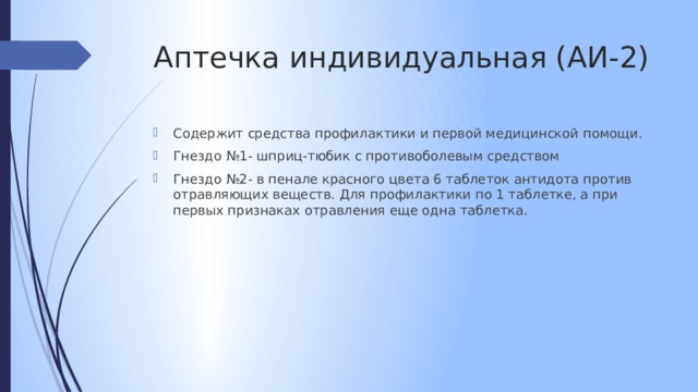 Аптечка индивидуальная (АИ-2) Содержит средства профилактики и первой медицинской помощи. Гнездо №1- шприц-тюбик с противоболевым средством Гнездо №2- в пенале красного цвета 6 таблеток антидота против отравляющих веществ. Для профилактики по 1 таблетке, а при первых признаках отравления еще одна таблетка. 