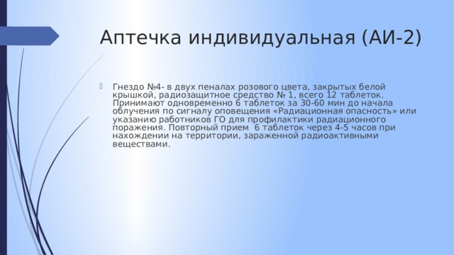 Аптечка индивидуальная (АИ-2) Гнездо №4- в двух пеналах розового цвета, закрытых белой крышкой, радиозащитное средство № 1, всего 12 таблеток. Принимают одновременно 6 таблеток за 30-60 мин до начала облучения по сигналу оповещения «Радиационная опасность» или указанию работников ГО для профилактики радиационного поражения. Повторный прием 6 таблеток через 4-5 часов при нахождении на территории, зараженной радиоактивными веществами. 