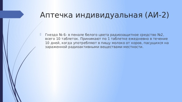 Аптечка индивидуальная (АИ-2) Гнездо № 6- в пенале белого цвета радиозащитное средство №2, всего 10 таблеток. Принимают по 1 таблетке ежедневно в течение 10 дней, когда употребляют в пищу молоко от коров, пасущихся на зараженной радиоактивными веществами местности. 