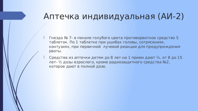 Аптечка индивидуальная (АИ-2) Гнездо № 7- в пенале голубого цвета противорвотное средство 5 таблеток. По 1 таблетке при ушибах головы, сотрясениях, контузиях, при первичной лучевой реакции для предупреждения рвоты. Средства из аптечки детям до 8 лет на 1 прием дают ¼, от 8 до 15 лет- ½ дозы взрослого, кроме радиозащитного средства №2, которое дают в полной дозе. 