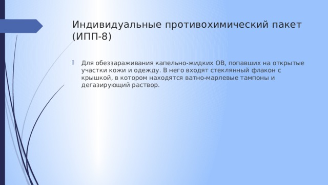 Индивидуальные противохимический пакет  (ИПП-8) Для обеззараживания капельно-жидких ОВ, попавших на открытые участки кожи и одежду. В него входят стеклянный флакон с крышкой, в котором находятся ватно-марлевые тампоны и дегазирующий раствор. 