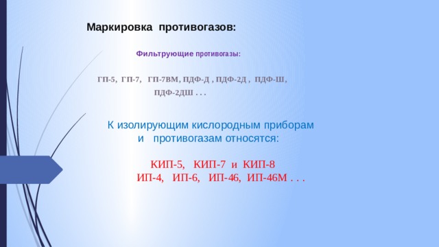 Маркировка противогазов:  Фильтрующие противогазы:   ГП-5, ГП-7, ГП-7ВМ, ПДФ-Д , ПДФ-2Д , ПДФ-Ш,  ПДФ-2ДШ . . .   К изолирующим кислородным приборам  и противогазам относятся:    КИП-5, КИП-7 и КИП-8  ИП-4, ИП-6, ИП-46, ИП-46М . . .   