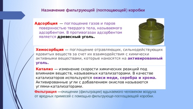 Назначение  фильтрующей ( поглощающей ) коробки Адсорбция  — поглощение газов и паров поверхностью твердого тела, называемого адсорбентом. В противогазах адсорбентом является древесный уголь. Хемосорбция  — поглощение отравляющих, сильнодействующих ядовитых веществ за счет их взаимодействия с химически активными веществами, которые наносятся на активированный уголь. Катализ — изменение скорости химических реакций под влиянием веществ, называемых катализаторами. В качестве катализаторов используются окиси  меди, серебра и хрома. Активированные угли с добавлением окислов называются углями-катализаторами. Фильтрация  — очищении (фильтрации) вдыхаемого человеком воздуха от вредных примесей с помощью фильтрующе-поглощающей коробки.  