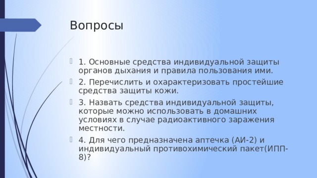 Вопросы 1. Основные средства индивидуальной защиты органов дыхания и правила пользования ими. 2. Перечислить и охарактеризовать простейшие средства защиты кожи. 3. Назвать средства индивидуальной защиты, которые можно использовать в домашних условиях в случае радиоактивного заражения местности. 4. Для чего предназначена аптечка (АИ-2) и индивидуальный противохимический пакет(ИПП-8)? 