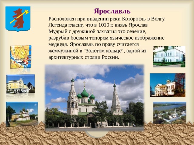 Ярославль  Расположен при впадении реки Которосль в Волгу. Легенда гласит, что в 1010 г. князь Ярослав Мудрый с дружиной захватил это селение, разрубив боевым топором языческое изображение медведя. Ярославль по праву считается жемчужиной в 