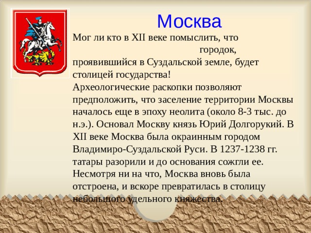 Москва Мог ли кто в XII веке помыслить, что городок, проявившийся в Суздальской земле, будет столицей государства!  Археологические раскопки позволяют предположить, что заселение территории Москвы началось еще в эпоху неолита (около 8-3 тыс. до н.э.). Основал Москву князь Юрий Долгорукий. В XII веке Москва была окраинным городом Владимиро-Суздальской Руси. В 1237-1238 гг. татары разорили и до основания сожгли ее.  Несмотря ни на что, Москва вновь была отстроена, и вскоре превратилась в столицу небольшого удельного княжества.   