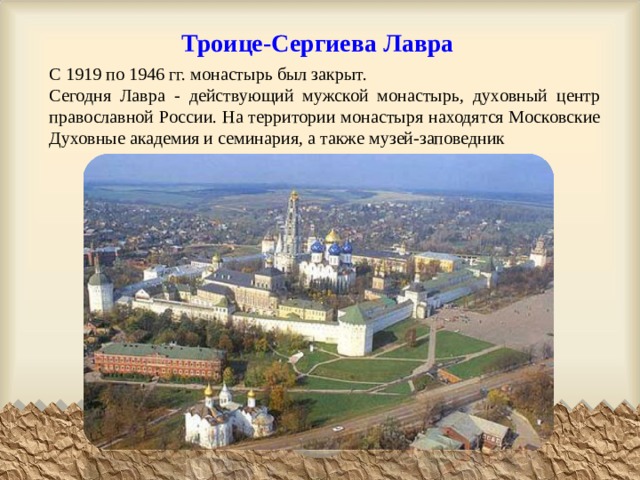 Троице-Сергиева Лавра С 1919 по 1946 гг. монастырь был закрыт. Сегодня Лавра - действующий мужской монастырь, духовный центр православной России. На территории монастыря находятся Московские Духовные академия и семинария, а также музей-заповедник 