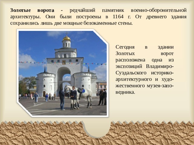 Золотые ворота - редчайший памятник военно-оборонительной архитектуры. Они были построены в 1164 г. От древнего здания сохранились лишь две мощные белокаменные стены. Сегодня в здании Золотых ворот расположена одна из экспозиций Владимиро-Суздальского историко-архитектурного и худо-жественного музея-запо-ведника. 