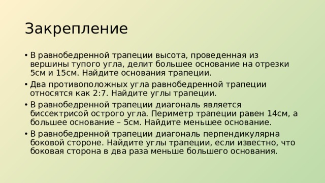 Закрепление В равнобедренной трапеции высота, проведенная из вершины тупого угла, делит большее основание на отрезки 5см и 15см. Найдите основания трапеции. Два противоположных угла равнобедренной трапеции относятся как 2:7. Найдите углы трапеции. В равнобедренной трапеции диагональ является биссектрисой острого угла. Периметр трапеции равен 14см, а большее основание – 5см. Найдите меньшее основание. В равнобедренной трапеции диагональ перпендикулярна боковой стороне. Найдите углы трапеции, если известно, что боковая сторона в два раза меньше большего основания. 