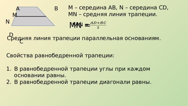 М – середина АВ, N – середина CD, MN – средняя линия трапеции.  А В  М N  D C MN =   Средняя линия трапеции параллельная основаниям. Свойства равнобедренной трапеции: В равнобедренной трапеции углы при каждом основании равны. В равнобедренной трапеции диагонали равны. 