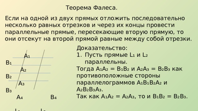 Теорема Фалеса. Если на одной из двух прямых отложить последовательно несколько равных отрезков и через их концы провести параллельные прямые, пересекающие вторую прямую, то они отсекут на второй прямой равные между собой отрезки. Доказательство: Пусть прямые L ₁ и L₂ параллельны. Тогда А ₁ А ₂ = В ₁ В ₂ и А ₂ А ₃ = В ₂ В ₃ как противоположные стороны параллелограммов А₁В₁В₂А₂ и А₂В₂В₃А₃. Так как А₁А₂ = А₂А₃, то и В₁В₂ = В₂В₃.   А ₁ В₁  А₂ В₂  А₃ В₃  А₄ В₄  L₁ L₂ 