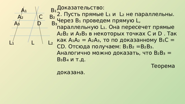 Доказательство: 2. Пусть прямые L ₁ и L ₂ не параллельны. Через В₁ проведем прямую L, параллельную L₁. Она пересечет прямые А₂В₂ и А₃В₃ в некоторых точках C и D . Так как А₁А₂ = А₂А₃, то по доказанному В₁С = CD. Отсюда получаем: В₁В₂ =В₂В₃. Аналогично можно доказать, что В₂В₃ = В₃В₄ и т.д.  Теорема доказана.  А ₁ В₁  А₂ С В₂  А₃ D В₃  L₁ L L₂ 