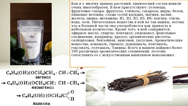 Как и у многих пряных растений, химический состав ванили очень многообразен. В нем присутствуют: углеводы, фруктовые сахара: фруктоза, глюкоза, сахароза; жиры, белок, пищевые волокна; следы солей кальция, магния, калия, железа, цинка; витамины: В1, В2, В3, В5, В6; пектин; слизи; вода; зола. Питательные вещества в ней не так важны, потому что в большей части она употребляется как пряность в небольшом количестве. Кроме того, в ней содержится: эфирное масло; спирты: пентанол, ундеканол; фенольные соединения, например, крезол; органические кислоты: салициловая, бензойная, анисовая, уксусная; Ароматические вещества: нонаналь, гваякол, додеканаль, пентаналь, гексональ, гептаналь; Танины. Всего в ванили найдено более 169 различных ароматических соединений, поэтому сопоставить ее с искусственным ванилином невозможно.   
