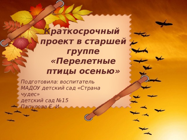 Краткосрочный проект в старшей группе «Перелетные птицы осенью» Подготовила: воспитатель МАДОУ детский сад «Страна чудес» детский сад №15 Папулова Е. И. 