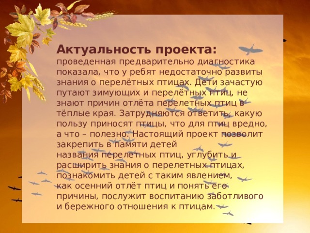 Актуальность проекта: проведенная предварительно диагностика показала, что у ребят недостаточно развиты знания о перелётных птицах. Дети зачастую путают зимующих и перелётных птиц, не знают причин отлёта перелетных птиц в тёплые края. Затрудняются ответить, какую пользу приносят птицы, что для птиц вредно, а что – полезно. Настоящий проект позволит закрепить в памяти детей названия перелетных птиц, углубить и расширить знания о перелетных птицах, познакомить детей с таким явлением, как осенний отлёт птиц и понять его причины, послужит воспитанию заботливого и бережного отношения к птицам. 