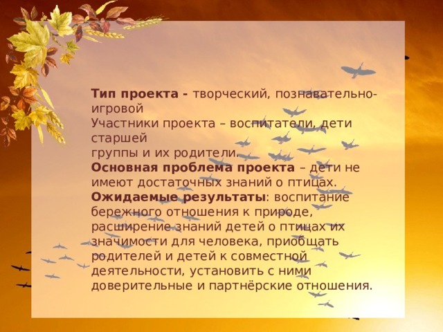 Тип проекта - творческий, познавательно-игровой Участники проекта – воспитатели, дети старшей группы и их родители. Основная проблема проекта – дети не имеют достаточных знаний о птицах. Ожидаемые результаты : воспитание бережного отношения к природе, расширение знаний детей о птицах их значимости для человека, приобщать родителей и детей к совместной деятельности, установить с ними доверительные и партнёрские отношения. 