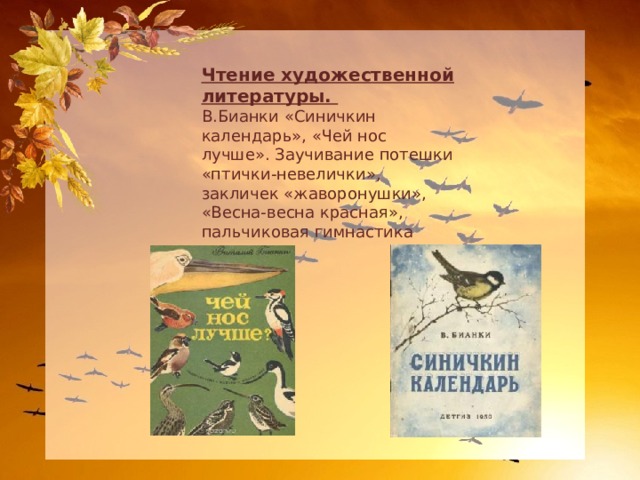 Чтение художественной литературы. В.Бианки «Синичкин календарь», «Чей нос лучше». Заучивание потешки «птички-невелички», закличек «жаворонушки», «Весна-весна красная», пальчиковая гимнастика «птицы». 