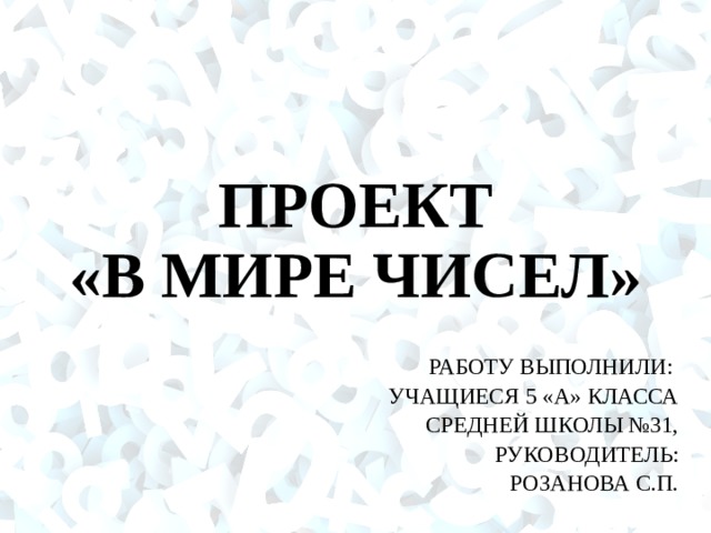 ПРОЕКТ  «В МИРЕ ЧИСЕЛ» РАБОТУ ВЫПОЛНИЛИ: УЧАЩИЕСЯ 5 «А» КЛАССА СРЕДНЕЙ ШКОЛЫ №31, РУКОВОДИТЕЛЬ: РОЗАНОВА С.П. 