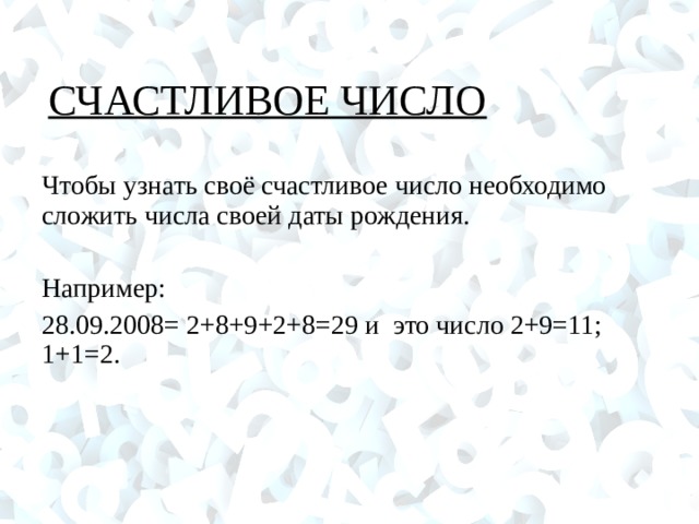 СЧАСТЛИВОЕ ЧИСЛО Чтобы узнать своё счастливое число необходимо сложить числа своей даты рождения. Например: 28.09.2008= 2+8+9+2+8=29 и это число 2+9=11; 1+1=2.  