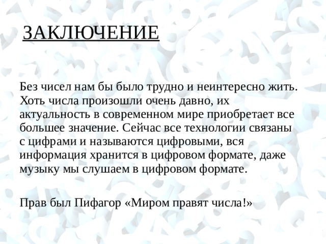 ЗАКЛЮЧЕНИЕ Без чисел нам бы было трудно и неинтересно жить. Хоть числа произошли очень давно, их актуальность в современном мире приобретает все большее значение. Сейчас все технологии связаны с цифрами и называются цифровыми, вся информация хранится в цифровом формате, даже музыку мы слушаем в цифровом формате. Прав был Пифагор «Миром правят числа!»  