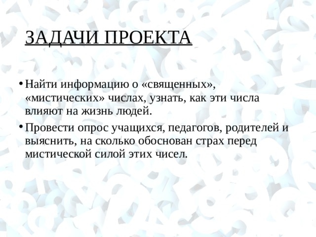 ЗАДАЧИ ПРОЕКТА Найти информацию о «священных», «мистических» числах, узнать, как эти числа влияют на жизнь людей. Провести опрос учащихся, педагогов, родителей и выяснить, на сколько обоснован страх перед мистической силой этих чисел.  