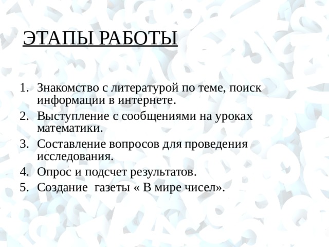 ЭТАПЫ РАБОТЫ Знакомство с литературой по теме, поиск информации в интернете. Выступление с сообщениями на уроках математики. Составление вопросов для проведения исследования. Опрос и подсчет результатов. Создание газеты « В мире чисел».  