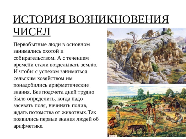 ИСТОРИЯ ВОЗНИКНОВЕНИЯ ЧИСЕЛ Первобытные люди в основном занимались охотой и собирательством. А с течением времени стали возделывать землю. И чтобы с успехом заниматься сельским хозяйством им понадобились арифметические знания. Без подсчета дней трудно было определить, когда надо засевать поля, начинать полив, ждать потомства от животных.Так появились первые знания людей об арифметике.   