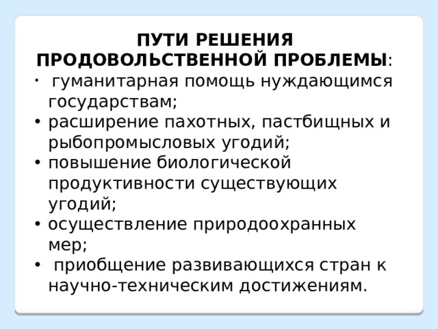 ПУТИ РЕШЕНИЯ ПРОДОВОЛЬСТВЕННОЙ ПРОБЛЕМЫ :  гуманитарная помощь нуждающимся государствам; расширение пахотных, пастбищных и рыбопромысловых угодий; повышение биологической продуктивности существующих угодий; осуществление природоохранных мер;  приобщение развивающихся стран к научно-техническим достижениям. 