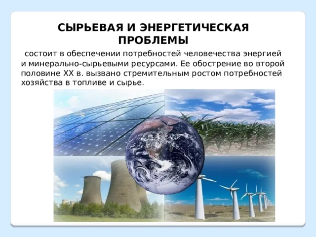 СЫРЬЕВАЯ И ЭНЕРГЕТИЧЕСКАЯ ПРОБЛЕМЫ  состоит в обеспечении потребностей человечества энергией и минерально-сырьевыми ресурсами. Ее обострение во второй половине XX в. вызвано стремительным ростом потребностей хозяйства в топливе и сырье. 