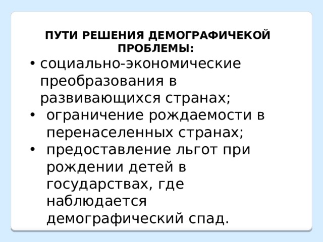  ПУТИ РЕШЕНИЯ ДЕМОГРАФИЧЕКОЙ ПРОБЛЕМЫ: социально-экономические преобразования в развивающихся странах; ограничение рождаемости в перенаселенных странах; предоставление льгот при рождении детей в государствах, где наблюдается демографический спад. 