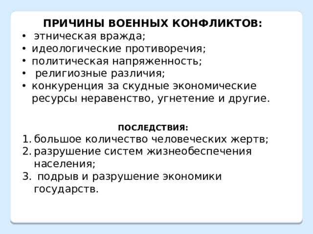 ПРИЧИНЫ ВОЕННЫХ КОНФЛИКТОВ: этническая вражда; идеологические противоречия; политическая напряженность;  религиозные различия; конкуренция за скудные экономические ресурсы неравенство, угнетение и другие.   ПОСЛЕДСТВИЯ: большое количество человеческих жертв; разрушение систем жизнеобеспечения населения;  подрыв и разрушение экономики государств. 