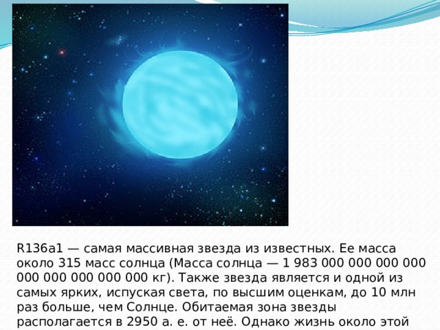 R136a1 — самая массивная звезда из известных. Ее масса около 315 масс солнца (Масса солнца — 1 983 000 000 000 000 000 000 000 000 000 кг). Также звезда является и одной из самых ярких, испуская света, по высшим оценкам, до 10 млн раз больше, чем Солнце. Обитаемая зона звезды располагается в 2950 а. е. от неё. Однако жизнь около этой звезды невозможна из-за чрезвычайно интенсивного ультрафиолетового излучения. 