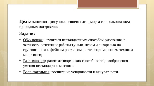 Цель :  выполнить рисунок осеннего натюрморта с использованием природных материалов. Задачи: Обучающая : научиться нестандартным способам рисования, в частности сочетанию работы тушью, пером и акварелью на грунтованном кофейным раствором листе, с применением техники монотипии; Развивающая : развитие творческих способностей, воображения, умения нестандартно мыслить. Воспитательная : воспитание усидчивости и аккуратности. 