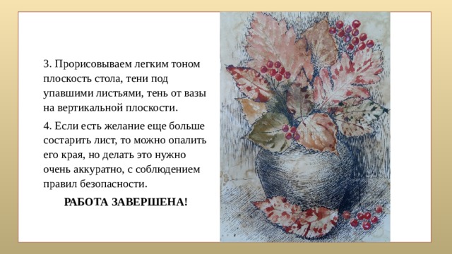 3. Прорисовываем легким тоном плоскость стола, тени под упавшими листьями, тень от вазы на вертикальной плоскости. 4. Если есть желание еще больше состарить лист, то можно опалить его края, но делать это нужно очень аккуратно, с соблюдением правил безопасности. РАБОТА ЗАВЕРШЕНА!   